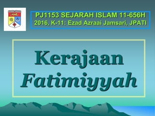 Kerajaan
Fatimiyyah
PJ1153 SEJARAH ISLAM 11-656H
2016, K-11: Ezad Azraai Jamsari, JPATI
 