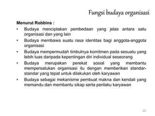 10
Fungsi budaya organisasi
Menurut Robbins :
• Budaya menciptakan pembedaan yang jelas antara satu
organisasi dan yang lain
• Budaya membawa suatu rasa identitas bagi anggota-anggota
organisasi
• Budaya mempermudah timbulnya komitmen pada sesuatu yang
lebih luas daripada kepentingan diri individual seseorang
• Budaya merupakan perekat sosial yang membantu
mempersatukan organisasi itu dengan memberikan standar-
standar yang tepat untuk dilakukan oleh karyawan
• Budaya sebagai mekanisme pembuat makna dan kendali yang
memandu dan membantu sikap serta perilaku karyawan
 