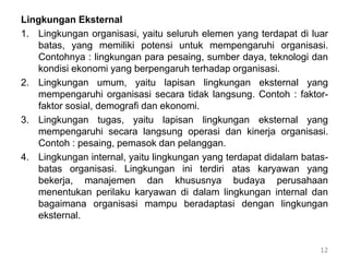 Lingkungan Eksternal
1. Lingkungan organisasi, yaitu seluruh elemen yang terdapat di luar
batas, yang memiliki potensi untuk mempengaruhi organisasi.
Contohnya : lingkungan para pesaing, sumber daya, teknologi dan
kondisi ekonomi yang berpengaruh terhadap organisasi.
2. Lingkungan umum, yaitu lapisan lingkungan eksternal yang
mempengaruhi organisasi secara tidak langsung. Contoh : faktor-
faktor sosial, demografi dan ekonomi.
3. Lingkungan tugas, yaitu lapisan lingkungan eksternal yang
mempengaruhi secara langsung operasi dan kinerja organisasi.
Contoh : pesaing, pemasok dan pelanggan.
4. Lingkungan internal, yaitu lingkungan yang terdapat didalam batas-
batas organisasi. Lingkungan ini terdiri atas karyawan yang
bekerja, manajemen dan khususnya budaya perusahaan
menentukan perilaku karyawan di dalam lingkungan internal dan
bagaimana organisasi mampu beradaptasi dengan lingkungan
eksternal.
12
 