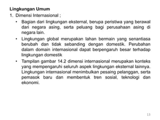 Lingkungan Umum
1. Dimensi Internasional ;
• Bagian dari lingkungan eksternal, berupa peristiwa yang berawal
dari negara asing, serta peluang bagi perusahaan asing di
negara lain.
• Lingkungan global merupakan lahan bermain yang senantiasa
berubah dan tidak sebanding dengan domestik. Perubahan
dalam domain internasional dapat berpengaruh besar terhadap
lingkungan domestik
• Tampilan gambar 14.2 dimensi internasional merupakan konteks
yang mempengaruhi seluruh aspek lingkungan eksternal lainnya.
Lingkungan internasional menimbulkan pesaing pelanggan, serta
pemasok baru dan membentuk tren sosial, teknologi dan
ekonomi.
13
 