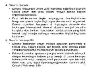 4. Dimensi ekonomi
• Dimensi lingkungan umum yang mencakup kesehatan ekonomi
secara umum dari suatu negara wilayah tempat sebuah
organisasi beroperasi.
• Daya beli konsumen, tingkat pengangguran dan tingkat suku
bunga merupakan bagian lingkungan ekonomi suatu organisasi.
Karena organisasi beroperasi di lingkungan domestik dan
lingkungan internasional, dimensi ekonomi menjadi semakin
kompleks dan bahkan menciptakan ketidakpastian yang lebih
banyak bagi manajer sehingga menurunkan tingkat keyakinan
konsumen.
5. Dimensi hukum-politik
• Dimensi lingkungan umum meliputi peraturan pemerintah di
tingkat lokal, negara bagian, dan federal, serta aktivitas politik
yang dirancang untuk mempengaruhi perilaku perusahaan.
• Kelompok penekan (pressure groups) adalah sebuah kelompok
dengan kepentingan tertentu yang bekerja di dalam kerangka
hukum-politik untuk mempengaruhi perusahaan agar bertindak
dalam cara yang dapat dipertanggungjawabkan secara sosial.
Contoh : Wallstreet - BBM 16
 