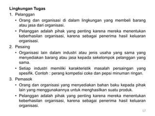 Lingkungan Tugas
1. Pelanggan
• Orang dan organisasi di dalam lingkungan yang membeli barang
atau jasa dari organisasi.
• Pelanggan adalah pihak yang penting karena mereka menentukan
keberhasilan organisasi, karena sebagai penerima hasil keluaran
organisasi.
2. Pesaing
• Organisasi lain dalam industri atau jenis usaha yang sama yang
menyediakan barang atau jasa kepada sekelompok pelanggan yang
sama.
• Setiap industri memiliki karakteristik masalah persaingan yang
spesifik. Contoh : perang kompetisi coke dan pepsi minuman ringan.
3. Pemasok
• Orang dan organisasi yang menyediakan bahan baku kepada pihak
lain yang menggunakannya untuk menghasilkan suatu produk.
• Pelanggan adalah pihak yang penting karena mereka menentukan
keberhasilan organisasi, karena sebagai penerima hasil keluaran
organisasi.
17
 