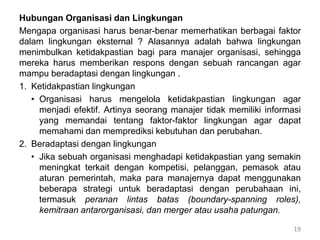 Hubungan Organisasi dan Lingkungan
Mengapa organisasi harus benar-benar memerhatikan berbagai faktor
dalam lingkungan eksternal ? Alasannya adalah bahwa lingkungan
menimbulkan ketidakpastian bagi para manajer organisasi, sehingga
mereka harus memberikan respons dengan sebuah rancangan agar
mampu beradaptasi dengan lingkungan .
1. Ketidakpastian lingkungan
• Organisasi harus mengelola ketidakpastian lingkungan agar
menjadi efektif. Artinya seorang manajer tidak memiliki informasi
yang memandai tentang faktor-faktor lingkungan agar dapat
memahami dan memprediksi kebutuhan dan perubahan.
2. Beradaptasi dengan lingkungan
• Jika sebuah organisasi menghadapi ketidakpastian yang semakin
meningkat terkait dengan kompetisi, pelanggan, pemasok atau
aturan pemerintah, maka para manajernya dapat menggunakan
beberapa strategi untuk beradaptasi dengan perubahaan ini,
termasuk peranan lintas batas (boundary-spanning roles),
kemitraan antarorganisasi, dan merger atau usaha patungan.
19
 
