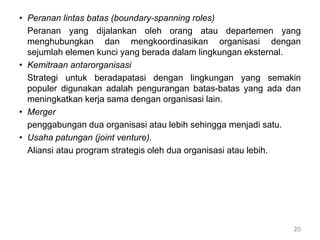 • Peranan lintas batas (boundary-spanning roles)
Peranan yang dijalankan oleh orang atau departemen yang
menghubungkan dan mengkoordinasikan organisasi dengan
sejumlah elemen kunci yang berada dalam lingkungan eksternal.
• Kemitraan antarorganisasi
Strategi untuk beradapatasi dengan lingkungan yang semakin
populer digunakan adalah pengurangan batas-batas yang ada dan
meningkatkan kerja sama dengan organisasi lain.
• Merger
penggabungan dua organisasi atau lebih sehingga menjadi satu.
• Usaha patungan (joint venture).
Aliansi atau program strategis oleh dua organisasi atau lebih.
20
 