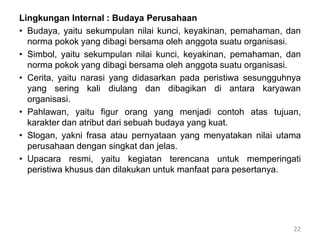 Lingkungan Internal : Budaya Perusahaan
• Budaya, yaitu sekumpulan nilai kunci, keyakinan, pemahaman, dan
norma pokok yang dibagi bersama oleh anggota suatu organisasi.
• Simbol, yaitu sekumpulan nilai kunci, keyakinan, pemahaman, dan
norma pokok yang dibagi bersama oleh anggota suatu organisasi.
• Cerita, yaitu narasi yang didasarkan pada peristiwa sesungguhnya
yang sering kali diulang dan dibagikan di antara karyawan
organisasi.
• Pahlawan, yaitu figur orang yang menjadi contoh atas tujuan,
karakter dan atribut dari sebuah budaya yang kuat.
• Slogan, yakni frasa atau pernyataan yang menyatakan nilai utama
perusahaan dengan singkat dan jelas.
• Upacara resmi, yaitu kegiatan terencana untuk memperingati
peristiwa khusus dan dilakukan untuk manfaat para pesertanya.
22
 