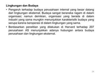 Lingkungan dan Budaya
• Pengaruh terhadap budaya perusahaan internal yang besar datang
dari lingkungan eksternal. Budaya sangat beraneka ragam di dalam
organisasi; namun demikian, organisasi yang berada di dalam
industri yang sama mungkin menunjukkan karakteristik budaya yang
serupa karena beroperasi di dalam lingkungan yang sama.
• Berdasarkan penelitian yang dilakukan di Harvard terhadap 207
perusahaan AS menunjukkan adanya hubungan antara budaya
perusahaan dan lingkungan eksternal.
24
 