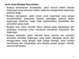 Jenis-Jenis Budaya Perusahaan
• Budaya kemampuan beradaptasi, yakni muncul dalam sebuah
lingkungan yang menuntut respon cepat dan pengambilan keputusan
beresiko tinggi.
• Budaya pencapaian, yakni cocok untuk organisasi yang sangat
memperhatikan pelayanan kepada pelanggan tertentu dalam
lingkungan eksternal, tetapi tidak membutuhkan fleksibilitas dan
perubahan yang cepat.
• Budaya klan, yakni memiliki fokus internal pada keterlibatan dan
partisipasi karyawan untuk memenuhi perubahan kebutuhan dari
lingkungan.
• Budaya birokratis, yakni memiliki fokus internal dan orientasi
konsisten terhadap lingkungan yang stabil. Mengikuti aturan dan
menggunakan uang dengan bijak sangat dihargai, serta budaya
mendukung dan menghargai cara bekerja sesuai dengan metode,
rasional dan teratur.
26
 
