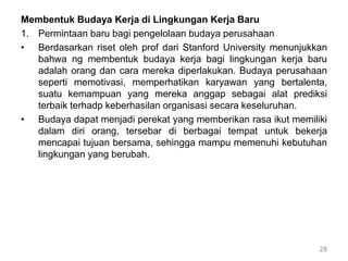 Membentuk Budaya Kerja di Lingkungan Kerja Baru
1. Permintaan baru bagi pengelolaan budaya perusahaan
• Berdasarkan riset oleh prof dari Stanford University menunjukkan
bahwa ng membentuk budaya kerja bagi lingkungan kerja baru
adalah orang dan cara mereka diperlakukan. Budaya perusahaan
seperti memotivasi, memperhatikan karyawan yang bertalenta,
suatu kemampuan yang mereka anggap sebagai alat prediksi
terbaik terhadp keberhasilan organisasi secara keseluruhan.
• Budaya dapat menjadi perekat yang memberikan rasa ikut memiliki
dalam diri orang, tersebar di berbagai tempat untuk bekerja
mencapai tujuan bersama, sehingga mampu memenuhi kebutuhan
lingkungan yang berubah.
28
 
