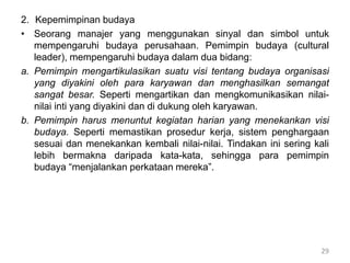 2. Kepemimpinan budaya
• Seorang manajer yang menggunakan sinyal dan simbol untuk
mempengaruhi budaya perusahaan. Pemimpin budaya (cultural
leader), mempengaruhi budaya dalam dua bidang:
a. Pemimpin mengartikulasikan suatu visi tentang budaya organisasi
yang diyakini oleh para karyawan dan menghasilkan semangat
sangat besar. Seperti mengartikan dan mengkomunikasikan nilai-
nilai inti yang diyakini dan di dukung oleh karyawan.
b. Pemimpin harus menuntut kegiatan harian yang menekankan visi
budaya. Seperti memastikan prosedur kerja, sistem penghargaan
sesuai dan menekankan kembali nilai-nilai. Tindakan ini sering kali
lebih bermakna daripada kata-kata, sehingga para pemimpin
budaya “menjalankan perkataan mereka”.
29
 