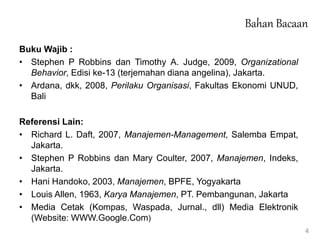 Bahan Bacaan
Buku Wajib :
• Stephen P Robbins dan Timothy A. Judge, 2009, Organizational
Behavior, Edisi ke-13 (terjemahan diana angelina), Jakarta.
• Ardana, dkk, 2008, Perilaku Organisasi, Fakultas Ekonomi UNUD,
Bali
Referensi Lain:
• Richard L. Daft, 2007, Manajemen-Management, Salemba Empat,
Jakarta.
• Stephen P Robbins dan Mary Coulter, 2007, Manajemen, Indeks,
Jakarta.
• Hani Handoko, 2003, Manajemen, BPFE, Yogyakarta
• Louis Allen, 1963, Karya Manajemen, PT. Pembangunan, Jakarta
• Media Cetak (Kompas, Waspada, Jurnal., dll) Media Elektronik
(Website: WWW.Google.Com)
4
 