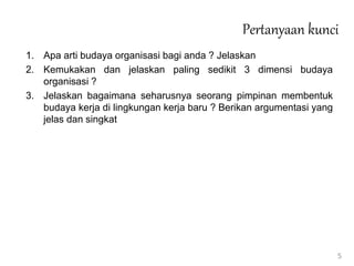 Pertanyaan kunci
1. Apa arti budaya organisasi bagi anda ? Jelaskan
2. Kemukakan dan jelaskan paling sedikit 3 dimensi budaya
organisasi ?
3. Jelaskan bagaimana seharusnya seorang pimpinan membentuk
budaya kerja di lingkungan kerja baru ? Berikan argumentasi yang
jelas dan singkat
5
 