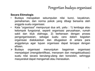 6
Pengertian budaya organisasi
Secara Etimologis
• Budaya merupakan sekumpulan nilai kunci, keyakinan,
pemahaman, dan norma pokok yang dibagi bersama oleh
anggota suatu organisasi.
• Kata “organisasi” mempunyai dua arti, yaitu : 1) lembaga atau
kelompok fungsional, seperti organisasi perusahaan, rumah
sakit dan klub olahraga. 2) berkenaan dengan proses
pengorganisasian, sebagai suatu cara dalam kegiatan
organisasi dialokasikan dan ditugaskan di antara para
anggotanya agar tujuan organisasi dapat tercapai dengan
efisien.
 Budaya organisasi menunjukan bagaiman organisasi
mempelajari (mengidentifikasi, menanam dan mengaktualisasi)
suatu nilai secara berulang-ulang dan konsisten, sehingga
masyarakat dapat mengamati atau merasakan.
 