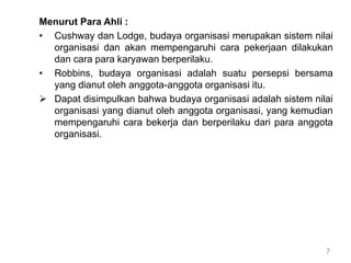7
Menurut Para Ahli :
• Cushway dan Lodge, budaya organisasi merupakan sistem nilai
organisasi dan akan mempengaruhi cara pekerjaan dilakukan
dan cara para karyawan berperilaku.
• Robbins, budaya organisasi adalah suatu persepsi bersama
yang dianut oleh anggota-anggota organisasi itu.
 Dapat disimpulkan bahwa budaya organisasi adalah sistem nilai
organisasi yang dianut oleh anggota organisasi, yang kemudian
mempengaruhi cara bekerja dan berperilaku dari para anggota
organisasi.
 