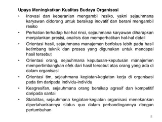 8
Upaya Meningkatkan Kualitas Budaya Organisasi
• Inovasi dan keberanian mengambil resiko, yakni sejauhmana
karyawan didorong untuk bersikap inovatif dan berani mengambil
resiko
• Perhatian terhadap hal-hal rinci, sejauhmana karyawan diharapkan
menjalankan presisi, analisis dan memperhatikan hal-hal detail
• Orientasi hasil, sejauhmana manajemen berfokus lebih pada hasil
ketimbang teknik dan proses yang digunakan untuk mencapai
hasil tersebut
• Orientasi orang, sejauhmana keputusan-keputusan manajemen
mempertimbangkan efek dari hasil tersebut atas orang yang ada di
dalam organisasi
• Orientasi tim, sejauhmana kegiatan-kegiatan kerja di organisasi
pada tim daripada individu-individu
• Keagresifan, sejauhmana orang bersikap agresif dan kompetitif
daripada santai
• Stabilitas, sejauhmana kegiatan-kegiatan organisasi menekankan
dipertahankannya status quo dalam perbandingannya dengan
pertumbuhan
 