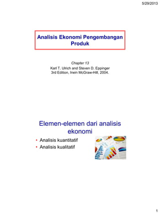 5/29/2013
1
Analisis Ekonomi Pengembangan
Produk
Chapter 13
Karl T. Ulrich and Steven D. Eppinger
3rd Edition, Irwin McGraw-Hill, 2004.
Elemen-elemen dari analisis
ekonomi
• Analisis kuantitatif
• Analisis kualitatif
 