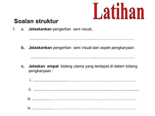 Soalan struktur
1. a. Jelaskankan pengertian seni visual..
..................……………………………...…………………………
b. Jelaskankan pengertian seni visual dari aspek pengkaryaan.
..................……………………………...…………………………
c. Jelaskan empat bidang utama yang terdapat di dalam bidang
pengkaryaan :
i. ................................……………………………...………………
ii. ..................................................................................................
iii. ..................……………………………...…………………………
iv. ..................……………………………...…………………………
 