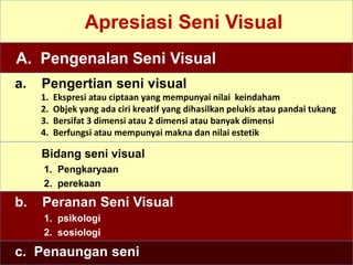 Apresiasi Seni Visual
A. Pengenalan Seni Visual
a. Pengertian seni visual
1. Ekspresi atau ciptaan yang mempunyai nilai keindaham
2. Objek yang ada ciri kreatif yang dihasilkan pelukis atau pandai tukang
3. Bersifat 3 dimensi atau 2 dimensi atau banyak dimensi
4. Berfungsi atau mempunyai makna dan nilai estetik
Bidang seni visual
1. Pengkaryaan
2. perekaan
b. Peranan Seni Visual
1. psikologi
2. sosiologi
c. Penaungan seni
 