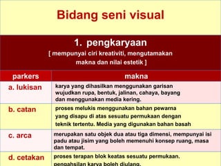 Bidang seni visual
1. pengkaryaan
[ mempunyai ciri kreativiti, mengutamakan
makna dan nilai estetik ]
parkers makna
a. lukisan karya yang dihasilkan menggunakan garisan
wujudkan rupa, bentuk, jalinan, cahaya, bayang
dan menggunakan media kering.
b. catan proses melukis menggunakan bahan pewarna
yang disapu di atas sesuatu permukaan dengan
teknik tertentu. Media yang digunakan bahan basah
c. arca merupakan satu objek dua atau tiga dimensi, mempunyai isi
padu atau jisim yang boleh memenuhi konsep ruang, masa
dan tempat.
d. cetakan proses terapan blok keatas sesuatu permukaan.
 