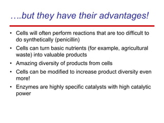 ….but they have their advantages!
• Cells will often perform reactions that are too difficult to
do synthetically (penicillin)
• Cells can turn basic nutrients (for example, agricultural
waste) into valuable products
• Amazing diversity of products from cells
• Cells can be modified to increase product diversity even
more!
• Enzymes are highly specific catalysts with high catalytic
power
 