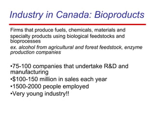 Industry in Canada: Bioproducts
Firms that produce fuels, chemicals, materials and
specialty products using biological feedstocks and
bioprocesses
ex. alcohol from agricultural and forest feedstock, enzyme
production companies
•75-100 companies that undertake R&D and
manufacturing
•$100-150 million in sales each year
•1500-2000 people employed
•Very young industry!!
 