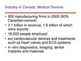 Industry in Canada: Medical Devices
• 800 manufacturing firms in 2000 (90%
Canadian-owned)
• 3.1 billion in revenue, 1.6 billion of which
were exports
• 18,000 people employed
• ex) cardiovascular devices and treatments
such as heart valves and ECG systems
• in vitro diagnostics; imaging; dental
implants and materials
 