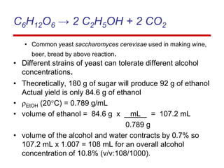 C6H12O6 → 2 C2H5OH + 2 CO2
• Common yeast saccharomyces cerevisae used in making wine,
beer, bread by above reaction.
• Different strains of yeast can tolerate different alcohol
concentrations.
• Theoretically, 180 g of sugar will produce 92 g of ethanol
Actual yield is only 84.6 g of ethanol
• EtOH (20C) = 0.789 g/mL
• volume of ethanol = 84.6 g x mL = 107.2 mL
0.789 g
• volume of the alcohol and water contracts by 0.7% so
107.2 mL x 1.007 = 108 mL for an overall alcohol
concentration of 10.8% (v/v:108/1000).
 