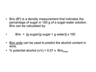 • Brix (B0) is a density measurement that indicates the
percentage of sugar in 100 g of a sugar-water solution.
Brix can be calculated by:
• Brix = [g sugar/(g sugar + g water)] x 100
• Brix units can be used to predict the alcohol content in
wine.
• % potential alcohol (v/v) = 0.57 x Brixinitial
 