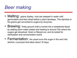 Beer making
• Malting: grains (barley, rice) are steeped in water until
germination and then dried before a plant develops. The starches in
the grains get converted to sugars by enzymes.
• Brewing: finely ground malt is turned into a sweetened liquid
by adding warm water added and heating to around 75o where the
sugars get dissolved. Grain is filtered out, and its boiled for
sterilization and concentration (wort)
• Fermentation: the yeast turns the sugar in the wort into
alcohol, a process that takes about 10 days.
 