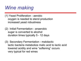 Wine making
(1) Yeast Proliferation - aerobic
oxygen is needed to sterol production
increased yeast robustness
(2) Initial Fermentation - anaerobic
sugar is converted to alcohol
duration times typically 5 - 12 days
(3) Secondary Fermentation - malolactic
lactic bacteria metabolize malic acid to lactic acid
lowered acidity and wine “softening” occurs
very typical for red wines
 