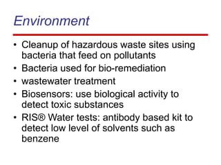 Environment
• Cleanup of hazardous waste sites using
bacteria that feed on pollutants
• Bacteria used for bio-remediation
• wastewater treatment
• Biosensors: use biological activity to
detect toxic substances
• RIS® Water tests: antibody based kit to
detect low level of solvents such as
benzene
 