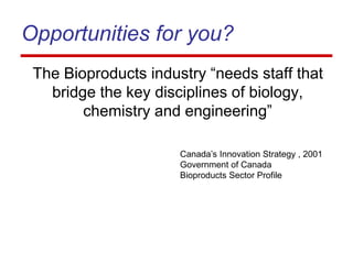 Opportunities for you?
The Bioproducts industry “needs staff that
bridge the key disciplines of biology,
chemistry and engineering”
Canada’s Innovation Strategy , 2001
Government of Canada
Bioproducts Sector Profile
 