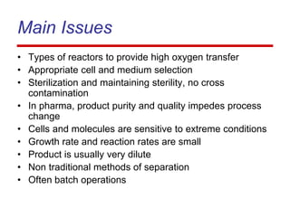 Main Issues
• Types of reactors to provide high oxygen transfer
• Appropriate cell and medium selection
• Sterilization and maintaining sterility, no cross
contamination
• In pharma, product purity and quality impedes process
change
• Cells and molecules are sensitive to extreme conditions
• Growth rate and reaction rates are small
• Product is usually very dilute
• Non traditional methods of separation
• Often batch operations
 
