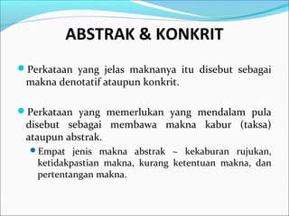 ABSTRAK & KONKRIT
Perkataan yang jelas maknanya itu disebut sebagai
makna denotatif ataupun konkrit.
Perkataan yang memerlukan yang mendalam pula
disebut sebagai membawa makna kabur (taksa)
ataupun abstrak.
Empat jenis makna abstrak ~ kekaburan rujukan,
ketidakpastian makna, kurang ketentuan makna, dan
pertentangan makna.
 