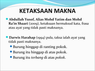 KETAKSAAN MAKNA
Abdullah Yusof, Alias Mohd Yatim dan Mohd
Ra’in Shaari (2009), ketaksaan bermaksud kata, frasa
atau ayat yang tidak pasti maknanya.
Darwis Harahap (1994) pula, taksa ialah ayat yang
tidak pasti maknanya.
Burung hinggap di ranting pokok.
Burung itu hinggap di atas pokok.
Burung itu terbang di atas pokok.
 