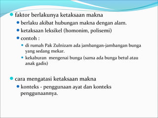 faktor berlakunya ketaksaan makna
berlaku akibat hubungan makna dengan alam.
ketaksaan leksikel (homonim, polisemi)
contoh :
 di rumah Pak Zulnizam ada jambangan-jambangan bunga
yang sedang mekar.
 kekaburan mengenai bunga (sama ada bunga betul atau
anak gadis)
cara mengatasi ketaksaan makna
konteks - penggunaan ayat dan konteks
penggunaannya.
 