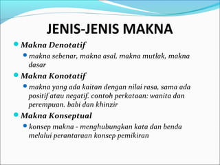 JENIS-JENIS MAKNA
Makna Denotatif
makna sebenar, makna asal, makna mutlak, makna
dasar
Makna Konotatif
makna yang ada kaitan dengan nilai rasa, sama ada
positif atau negatif. contoh perkataan: wanita dan
perempuan. babi dan khinzir
Makna Konseptual
konsep makna - menghubungkan kata dan benda
melalui perantaraan konsep pemikiran
 