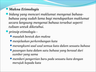 Makna Etimologis
bidang yang mencari maklumat mengenai bahasa-
bahasa yang sudah lama bagi mendapatkan maklumat
secara langsung mengenai bahasa tersebut seperti
tulisan untuk diketahui.
prinsip etimologis -
masalah bentuk dan makna
menjelaskan perkembangan kata
merangkumi asal usul semua kata dalam sesuatu bahasa
pasangan kata dalam satu bahasa yang berasal dari
sumber yang sama
memberi pengertian baru pada sesuatu kata dengan
merujuk kepada kata
 