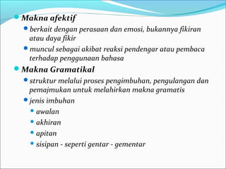 Makna afektif
berkait dengan perasaan dan emosi, bukannya fikiran
atau daya fikir
muncul sebagai akibat reaksi pendengar atau pembaca
terhadap penggunaan bahasa
Makna Gramatikal
struktur melalui proses pengimbuhan, pengulangan dan
pemajmukan untuk melahirkan makna gramatis
jenis imbuhan
 awalan
 akhiran
 apitan
 sisipan - seperti gentar - gementar
 