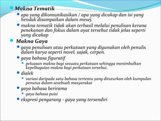 Makna Tematik
apa yang dikomunikasikan / apa yang dicakap dan isi yang
hendak disampaikan dalam mesej.
makna tematik tidak akan terhasil melalui penulisan kerana
penekanan dan fokus dalam ayat tersebut tidak jelas seperti
yang dicakap
 Makna Gaya
gaya penulisan atau perkataan yang digunakan oleh penulis
dalam karya seperti novel, sajak, cerpen.
gaya bahasa figuratif
 peluasan makna bagi sesuatu perkataan sehingga menimbulkan
kepelbagaian makna bagi perkataan tersebut.
dialek
 variasi daripada satu bahasa tertentu yang dituturkan oleh kumpulan
penutus dalam sesebuah masyarakat
gaya bahasa berirama
 gaya bahasa puisi
ekspresi pengarang - gaya yang tersendiri
 