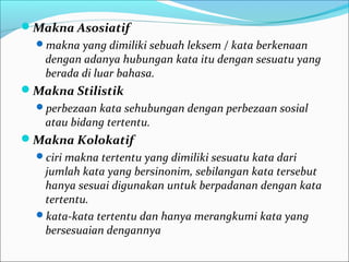 Makna Asosiatif
makna yang dimiliki sebuah leksem / kata berkenaan
dengan adanya hubungan kata itu dengan sesuatu yang
berada di luar bahasa.
Makna Stilistik
perbezaan kata sehubungan dengan perbezaan sosial
atau bidang tertentu.
Makna Kolokatif
ciri makna tertentu yang dimiliki sesuatu kata dari
jumlah kata yang bersinonim, sebilangan kata tersebut
hanya sesuai digunakan untuk berpadanan dengan kata
tertentu.
kata-kata tertentu dan hanya merangkumi kata yang
bersesuaian dengannya
 