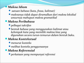 Makna Idiom
 satuan bahasa (kata, frasa, kalimat)
maknanya tidak dapat diramalkan dari makna leksikal
unsurnya mahupun makna gramatikal
Makna Peribahasa
pelbagai takrifan
bentuk bahasa yang menggunakan kalimat atau
kelompok kata yang memiliki makna kias yang
digunakan secara turun-temurun dalam bentuk baku.
Makna Kontekstual
menurut konteks
melihat konteks penggunaanya
Makna Referensial
perkataan yang mempunyai referensi
 