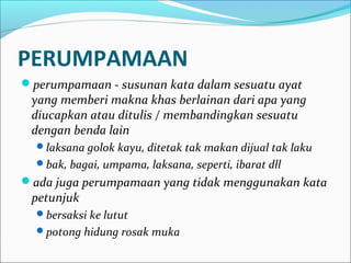 PERUMPAMAAN
perumpamaan - susunan kata dalam sesuatu ayat
yang memberi makna khas berlainan dari apa yang
diucapkan atau ditulis / membandingkan sesuatu
dengan benda lain
laksana golok kayu, ditetak tak makan dijual tak laku
bak, bagai, umpama, laksana, seperti, ibarat dll
ada juga perumpamaan yang tidak menggunakan kata
petunjuk
bersaksi ke lutut
potong hidung rosak muka
 