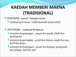 KAEDAH MEMBERI MAKNA
(TRADISIONAL)
SINONIM~ seerti / hampir sama
maksud ayat sama / tidak berubah sama sekali
ANTONIM ~ maksud berlawan
antonim berpasangan - tanya lwn jawab, lelaki lwn
perempuan
antonim berperingkat - putih lwn hitam, muda lwn tua,
kecil lwn besar
antonim berhubungan - jatuh lwn bangun, pensyarah
lwn pelajar, beli lwn jual
 