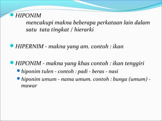 HIPONIM
mencakupi makna beberapa perkataan lain dalam
satu tata tingkat / hierarki
HIPERNIM - makna yang am. contoh : ikan
HIPONIM - makna yang khas contoh : ikan tenggiri
hiponim tulen - contoh : padi - beras - nasi
hiponim umum - nama umum. contoh : bunga (umum) -
mawar
 