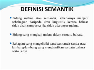 Bidang makna atau semantik, sebenarnya menjadi
sebahagian daripada ilmu linguistik kerana bahasa
tidak akan sempurna jika tidak ada unsur makna.
Bidang yang mengkaji makna dalam sesuatu bahasa.
Bahagian yang menyelidiki panduan tanda-tanda atau
lambang-lambang yang menghasilkan sesuatu bahasa
serta isinya.
DEFINISI SEMANTIK
 
