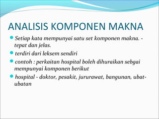 ANALISIS KOMPONEN MAKNA
Setiap kata mempunyai satu set komponen makna. -
tepat dan jelas.
terdiri dari leksem sendiri
contoh : perkaitan hospital boleh dihuraikan sebgai
mempunyai komponen berikut
hospital - doktor, pesakit, jururawat, bangunan, ubat-
ubatan
 