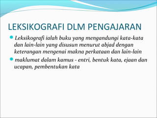 LEKSIKOGRAFI DLM PENGAJARAN
Leksikografi ialah buku yang mengandungi kata-kata
dan lain-lain yang disusun menurut abjad dengan
keterangan mengenai makna perkataan dan lain-lain
maklumat dalam kamus - entri, bentuk kata, ejaan dan
ucapan, pembentukan kata
 