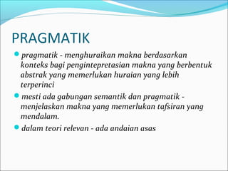 PRAGMATIK
pragmatik - menghuraikan makna berdasarkan
konteks bagi pengintepretasian makna yang berbentuk
abstrak yang memerlukan huraian yang lebih
terperinci
mesti ada gabungan semantik dan pragmatik -
menjelaskan makna yang memerlukan tafsiran yang
mendalam.
dalam teori relevan - ada andaian asas
 