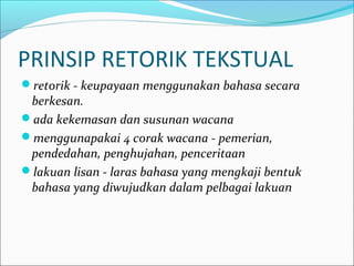 PRINSIP RETORIK TEKSTUAL
retorik - keupayaan menggunakan bahasa secara
berkesan.
ada kekemasan dan susunan wacana
menggunapakai 4 corak wacana - pemerian,
pendedahan, penghujahan, penceritaan
lakuan lisan - laras bahasa yang mengkaji bentuk
bahasa yang diwujudkan dalam pelbagai lakuan
 