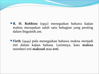 R. H. Robbins (1952) menegaskan bahawa kajian
makna merupakan salah satu bahagian yang penting
dalam linguistik am.
Firth (1944) pula menegaskan bahawa makna menjadi
inti dalam kajian bahasa. Lazimnya, kata makna
memberi erti maksud atau erti.
 